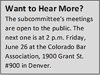 Text Box: Want to Hear More?
The subcommittee’s meetings are open to the public. The next one is at 2 p.m. Friday, June 26 at the Colorado Bar Association, 1900 Grant St. #900 in Denver.
